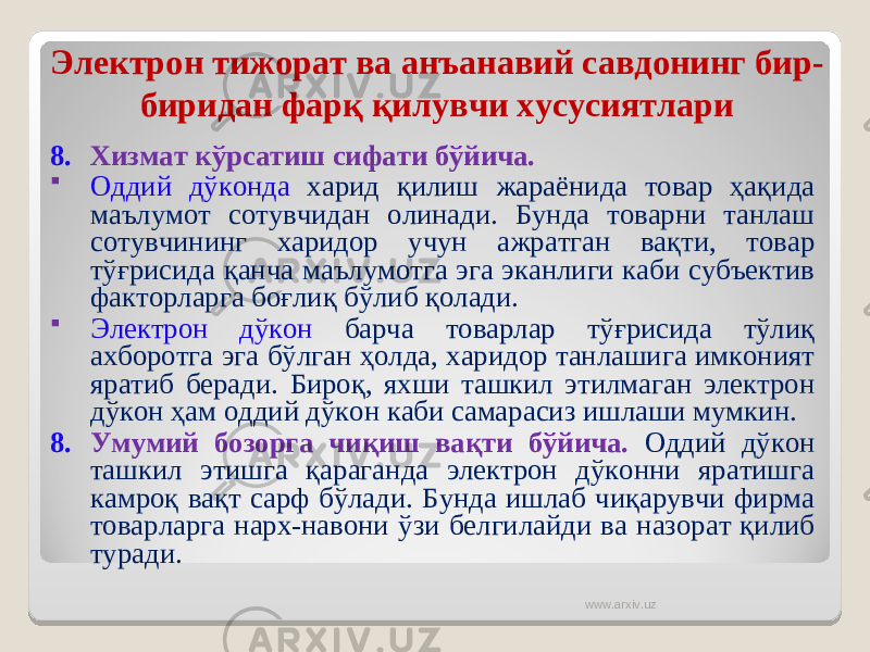 Электрон тижорат ва анъанавий савдонинг бир- биридан фарқ қилувчи хусусиятлари 8. Хизмат кўрсатиш сифати бўйича.  Оддий дўконда харид қилиш жараёнида товар ҳақида маълумот сотувчидан олинади. Бунда товарни танлаш сотувчининг харидор учун ажратган вақти, товар тўғрисида қанча маълумотга эга эканлиги каби субъектив факторларга боғлиқ бўлиб қолади.  Электрон дўкон барча товарлар тўғрисида тўлиқ ахборотга эга бўлган ҳолда, харидор танлашига имконият яратиб беради. Бироқ, яхши ташкил этилмаган электрон дўкон ҳам оддий дўкон каби самарасиз ишлаши мумкин. 8. Умумий бозорга чиқиш вақти бўйича. Оддий дўкон ташкил этишга қараганда электрон дўконни яратишга камроқ вақт сарф бўлади. Бунда ишлаб чиқарувчи фирма товарларга нар х -навони ўзи белгилайди ва назорат қилиб туради. www.arxiv.uz 