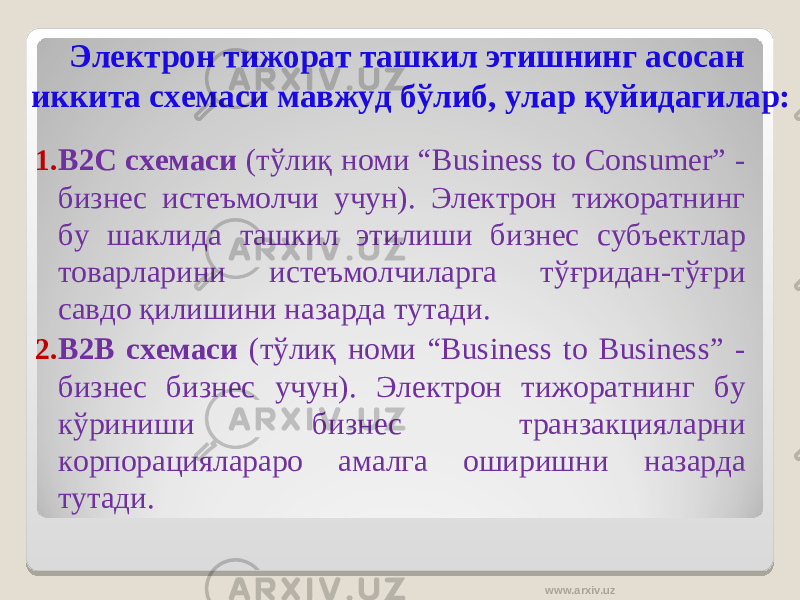 Электрон тижорат ташкил этишнинг асосан иккита схемаси мавжуд бўлиб, улар қуйидагилар: 1. В2С схемаси (тўлиқ номи “Business to Consumer” - бизнес истеъмолчи учун). Электрон тижоратнинг бу шаклида ташкил этилиши бизнес субъектлар товарларини истеъмолчиларга тўғридан-тўғри савдо қилишини назарда тутади. 2. В2В схемаси (тўлиқ номи “Business to Business” - бизнес бизнес учун). Электрон тижоратнинг бу кўриниши бизнес транзакцияларни корпорациялараро амалга оширишни назарда тутади. www.arxiv.uz 