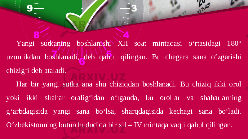 Yangi sutkaning boshlanishi XII soat mintaqasi o‘rtasidagi 180° uzunlikdan boshlanadi, deb qabul qilingan. Bu chegara sana o‘zgarishi chizig‘i deb ataladi. Har bir yangi sutka ana shu chiziqdan boshlanadi. Bu chiziq ikki orol yoki ikki shahar oralig‘idan o‘tganda, bu orollar va shaharlarning g‘arbdagisida yangi sana bo‘lsa, sharqdagisida kechagi sana bo‘ladi. O‘zbekistonning butun hududida bir xil – IV mintaqa vaqti qabul qilingan. 