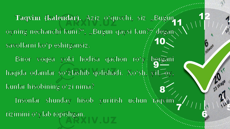 Taqvim (kalendar). Aziz o‘quvchi, siz „Bugun oyning nechanchi kuni?“, „Bugun qaysi kun?“ degan savollarni ko‘p eshitgansiz. Biror voqea yoki hodisa qachon ro‘y bergani haqida odamlar so‘zlashib qolishadi. Xo‘sh, yil, oy, kunlar hisobining o‘zi nima? Insonlar shunday hisob yuritish uchun taqvim tizimini o‘ylab topishgan. 