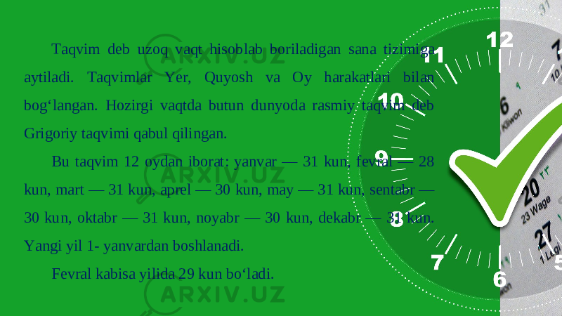 Taqvim deb uzoq vaqt hisoblab boriladigan sana tizimiga aytiladi. Taqvimlar Yer, Quyosh va Oy harakatlari bilan bog‘langan. Hozirgi vaqtda butun dunyoda rasmiy taqvim deb Grigoriy taqvimi qabul qilingan. Bu taqvim 12 oydan iborat: yanvar — 31 kun, fevral — 28 kun, mart — 31 kun, aprel — 30 kun, may — 31 kun, sentabr — 30 kun, oktabr — 31 kun, noyabr — 30 kun, dekabr — 31 kun. Yangi yil 1- yanvardan boshlanadi. Fevral kabisa yilida 29 kun bo‘ladi. 