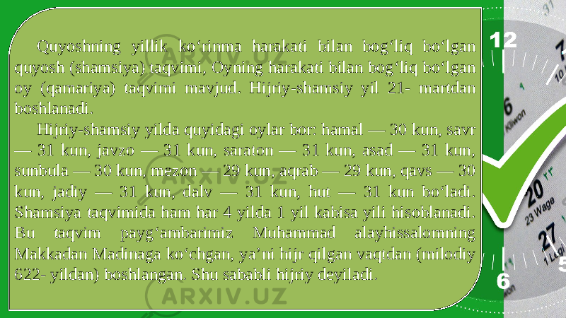 Quyoshning yillik ko‘rinma harakati bilan bog‘liq bo‘lgan quyosh (shamsiya) taqvimi, Oyning harakati bilan bog‘liq bo‘lgan oy (qamariya) taqvimi mavjud. Hijriy-shamsiy yil 21- martdan boshlanadi. Hijriy-shamsiy yilda quyidagi oylar bor: hamal — 30 kun, savr — 31 kun, javzo — 31 kun, saraton — 31 kun, asad — 31 kun, sunbula — 30 kun, mezon — 29 kun, aqrab — 29 kun, qavs — 30 kun, jadiy — 31 kun, dalv — 31 kun, hut — 31 kun bo‘ladi. Shamsiya taqvimida ham har 4 yilda 1 yil kabisa yili hisoblanadi. Bu taqvim payg‘ambarimiz Muhammad alayhissalomning Makkadan Madinaga ko‘chgan, ya’ni hijr qilgan vaqtdan (milodiy 622- yildan) boshlangan. Shu sababli hijriy deyiladi. 