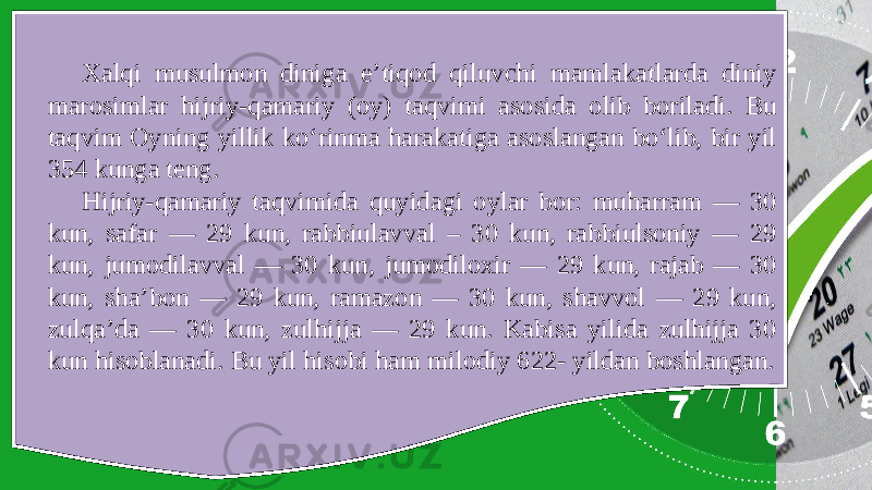 Xalqi musulmon diniga e’tiqod qiluvchi mamlakatlarda diniy marosimlar hijriy-qamariy (oy) taqvimi asosida olib boriladi. Bu taqvim Oyning yillik ko‘rinma harakatiga asoslangan bo‘lib, bir yil 354 kunga teng. Hijriy-qamariy taqvimida quyidagi oylar bor: muharram — 30 kun, safar — 29 kun, rabbiulavval – 30 kun, rabbiulsoniy — 29 kun, jumodilavval — 30 kun, jumodiloxir — 29 kun, rajab — 30 kun, sha’bon — 29 kun, ramazon — 30 kun, shavvol — 29 kun, zulqa’da — 30 kun, zulhijja — 29 kun. Kabisa yilida zulhijja 30 kun hisoblanadi. Bu yil hisobi ham milodiy 622- yildan boshlangan. 