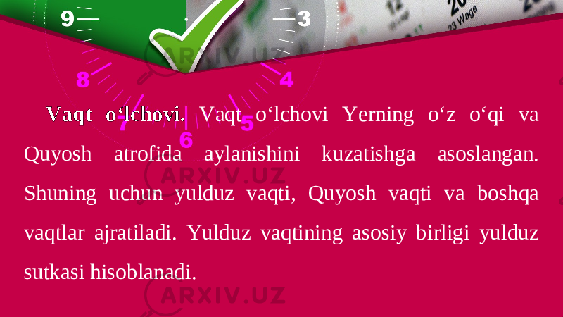 Vaqt o‘lchovi. Vaqt o‘lchovi Yerning o‘z o‘qi va Quyosh atrofida aylanishini kuzatishga asoslangan. Shuning uchun yulduz vaqti, Quyosh vaqti va boshqa vaqtlar ajratiladi. Yulduz vaqtining asosiy birligi yulduz sutkasi hisoblanadi. 