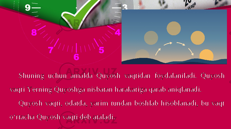 Shuning uchun amalda Quyosh vaqtidan foydalaniladi. Quyosh vaqti Yerning Quyoshga nisbatan harakatiga qarab aniqlanadi. Quyosh vaqti, odatda, yarim tundan boshlab hisoblanadi, bu vaqt o‘rtacha Quyosh vaqti deb ataladi. 