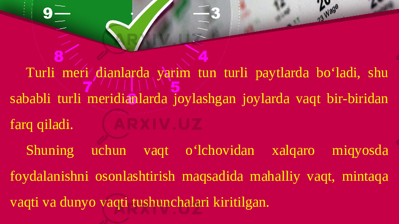 Turli meri dianlarda yarim tun turli paytlarda bo‘ladi, shu sababli turli meridianlarda joylashgan joylarda vaqt bir-biridan farq qiladi. Shuning uchun vaqt o‘lchovidan xalqaro miqyosda foydalanishni osonlashtirish maqsadida mahalliy vaqt, mintaqa vaqti va dunyo vaqti tushunchalari kiritilgan. 