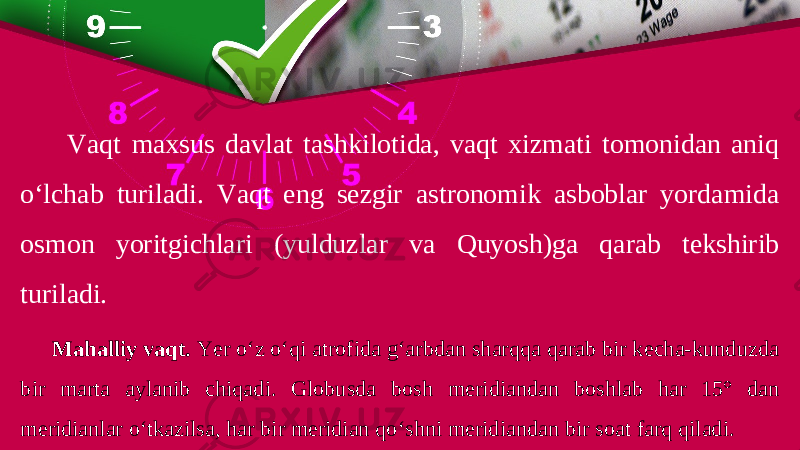 Vaqt maxsus davlat tashkilotida, vaqt xizmati tomonidan aniq o‘lchab turiladi. Vaqt eng sezgir astronomik asboblar yordamida osmon yoritgichlari (yulduzlar va Quyosh)ga qarab tekshirib turiladi. Mahalliy vaqt. Yer o‘z o‘qi atrofida g‘arbdan sharqqa qarab bir kecha-kunduzda bir marta aylanib chiqadi. Globusda bosh meridiandan boshlab har 15° dan meridianlar o‘tkazilsa, har bir meridian qo‘shni meridiandan bir soat farq qiladi. 