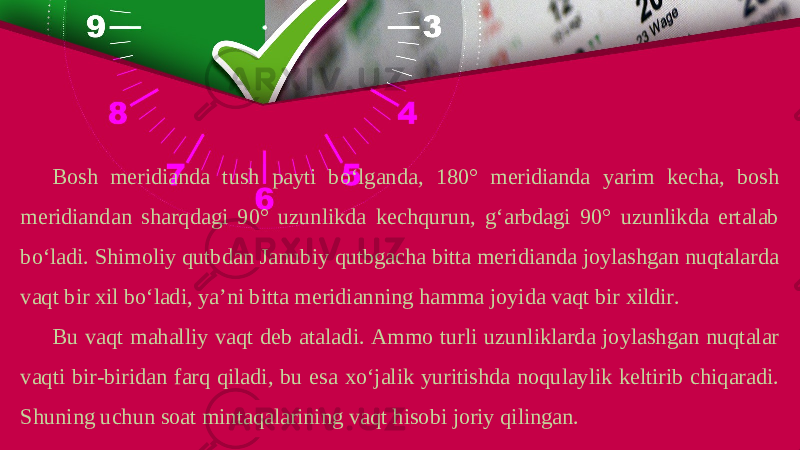 Bosh meridianda tush payti bo‘lganda, 180° meridianda yarim kecha, bosh meridiandan sharqdagi 90° uzunlikda kechqurun, g‘arbdagi 90° uzunlikda ertalab bo‘ladi. Shimoliy qutbdan Janubiy qutbgacha bitta meridianda joylashgan nuqtalarda vaqt bir xil bo‘ladi, ya’ni bitta meridianning hamma joyida vaqt bir xildir. Bu vaqt mahalliy vaqt deb ataladi. Ammo turli uzunliklarda joylashgan nuqtalar vaqti bir-biridan farq qiladi, bu esa xo‘jalik yuritishda noqulaylik keltirib chiqaradi. Shuning uchun soat mintaqalarining vaqt hisobi joriy qilingan. 