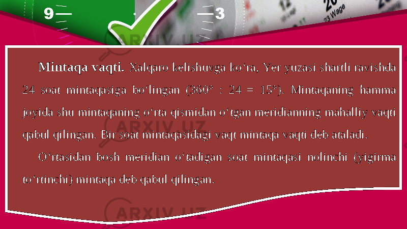 Mintaqa vaqti. Xalqaro kelishuvga ko‘ra, Yer yuzasi shartli ravishda 24 soat mintaqasiga bo‘lingan (360° : 24 = 15°). Mintaqaning hamma joyida shu mintaqaning o‘rta qismidan o‘tgan meridianning mahalliy vaqti qabul qilingan. Bir soat mintaqasidagi vaqt mintaqa vaqti deb ataladi. O‘rtasidan bosh meridian o‘tadigan soat mintaqasi nolinchi (yigirma to‘rtinchi) mintaqa deb qabul qilingan. 