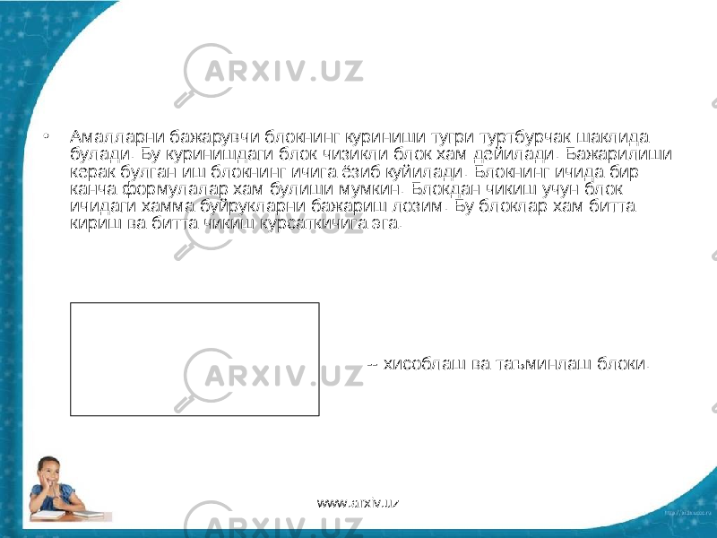 • Амалларни бажарувчи блокнинг куриниши тугри туртбурчак шаклида булади. Бу куринишдаги блок чизикли блок хам дейилади. Бажарилиши керак булган иш блокнинг ичига ёзиб куйилади. Блокнинг ичида бир канча формулалар хам булиши мумкин. Блокдан чикиш учун блок ичидаги хамма буйрукларни бажариш лозим. Бу блоклар хам битта кириш ва битта чикиш курсаткичига эга. -- хисоблаш ва таъминлаш блоки. www.arxiv.uz 