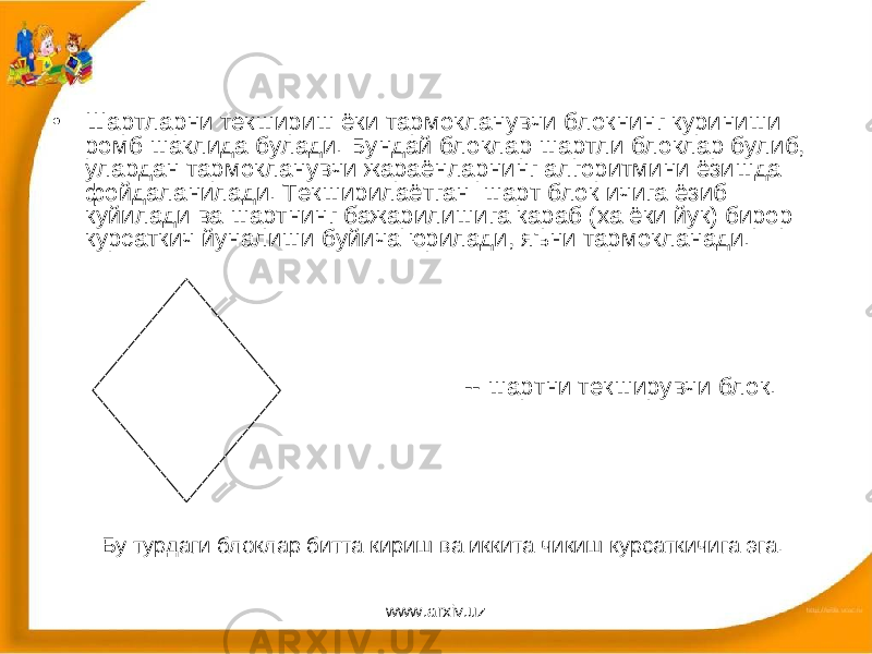 • Шартларни текшириш ёки тармокланувчи блокнинг куриниши ромб шаклида булади. Бундай блоклар шартли блоклар булиб, улардан тармокланувчи жараёнларнинг алгоритмини ёзишда фойдаланилади. Текширилаётган шарт блок ичига ёзиб куйилади ва шартнинг бажарилишига караб (ха ёки йук) бирор курсаткич йуналиши буйича юрилади, яъни тармокланади. -- шартни текширувчи блок. Бу турдаги блоклар битта кириш ва иккита чикиш курсаткичига эга. www.arxiv.uz 