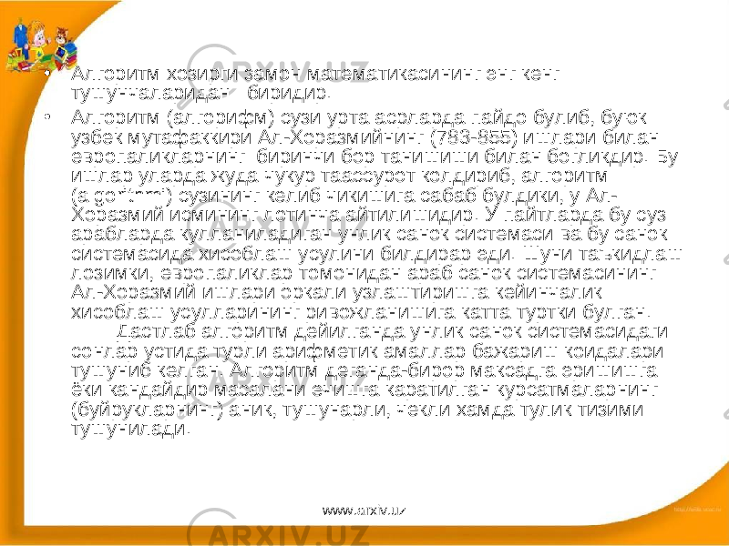 • Алгоритм хозирги замон математикасининг энг кенг тушунчаларидан биридир. • Алгоритм (алгорифм) сузи урта асрларда пайдо булиб, буюк узбек мутафаккири Ал-Хоразмийнинг (783-855) ишлари билан европаликларнинг биринчи бор танишиши билан богликдир. Бу ишлар уларда жуда чукур таассурот колдириб, алгоритм ( algorithmi ) сузининг келиб чикишига сабаб булдики, у Ал- Хоразмий исмининг лотинча айтилишидир. У пайтларда бу суз арабларда кулланиладиган унлик санок системаси ва бу санок системасида хисоблаш усулини билдирар эди. Шуни таъкидлаш лозимки, европаликлар томонидан араб санок системасининг Ал-Хоразмий ишлари оркали узлаштиришга кейинчалик хисоблаш усулларининг ривожланишига катта туртки булган. Дастлаб алгоритм дейилганда унлик санок системасидаги сонлар устида турли арифметик амаллар бажариш коидалари тушуниб келган. Алгоритм деганда-бирор максадга эришишга ёки кандайдир масалани ечишга каратилган курсатмаларнинг (буйрукларнинг) аник, тушунарли, чекли хамда тулик тизими тушунилади. www.arxiv.uz 