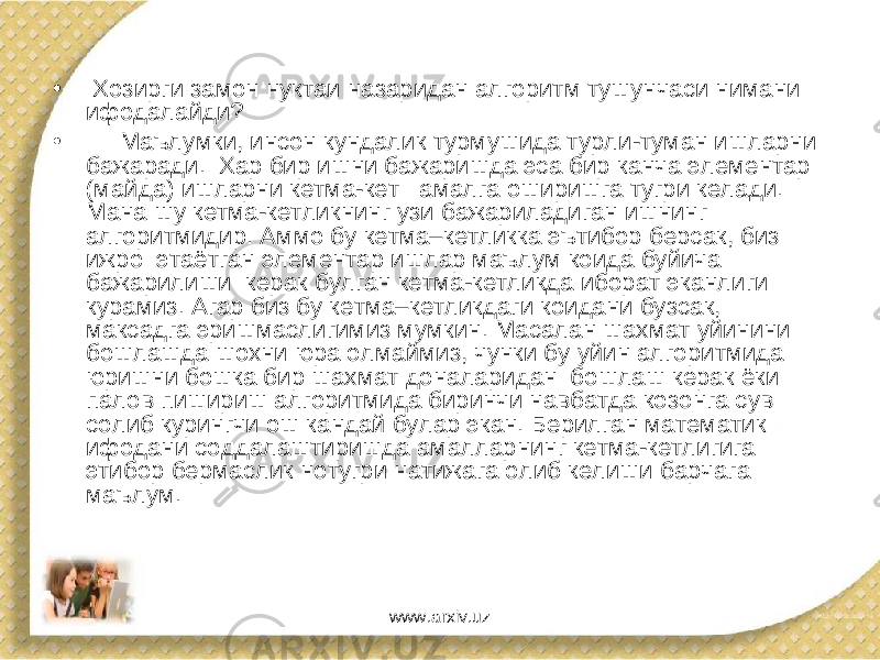 • Хозирги замон нуктаи назаридан алгоритм тушунчаси нимани ифодалайди? • Маълумки, инсон кундалик турмушида турли-туман ишларни бажаради. Хар бир ишни бажаришда эса бир канча элементар (майда) ишларни кетма-кет амалга оширишга тугри келади. Мана шу кетма-кетликнинг узи бажариладиган ишнинг алгоритмидир. Аммо бу кетма–кетликка эътибор берсак, биз ижро этаётган элементар ишлар маълум коида буйича бажарилиши керак булган кетма-кетликда иборат эканлиги курамиз. Агар биз бу кетма–кетликдаги коидани бузсак, максадга эришмаслигимиз мумкин. Масалан шахмат уйинини бошлашда шохни юра олмаймиз, чунки бу уйин алгоритмида юришни бошка бир шахмат доналаридан бошлаш керак ёки палов пишириш алгоритмида биринчи навбатда козонга сув солиб курингчи ош кандай булар экан. Берилган математик ифодани соддалаштиришда амалларнинг кетма-кетлигига этибор бермаслик нотугри натижага олиб келиши барчага маълум. www.arxiv.uz 