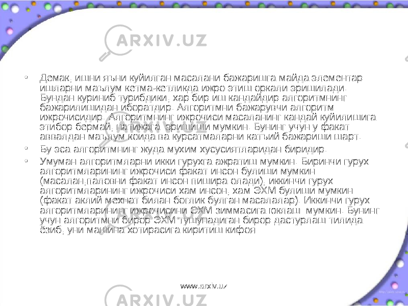 • Демак, ишни яъни куйилган масалани бажаришга майда элементар ишларни маълум кетма-кетликда ижро этиш оркали эришилади. Бундан куриниб турибдики, хар бир иш кандайдир алгоритмнинг бажарилишидан иборатдир. Алгоритмни бажарувчи алгоритм ижрочисидир. Алгоритмнинг ижрочиси масаланинг кандай куйилишига этибор бермай, натижага эришиши мумкин. Бунинг учун у факат аввалдан маълум коида ва курсатмаларни катъий бажариши шарт. • Бу эса алгоритмнинг жуда мухим хусусиятларидан биридир. • Умуман алгоритмларни икки гурухга ажратиш мумкин. Биринчи гурух алгоритмларининг ижрочиси факат инсон булиши мумкин (масалан,паловни факат инсон пишира олади), иккинчи гурух алгоритмларининг ижрочиси хам инсон, хам ЭХМ булиши мумкин (факат аклий мехнат билан боглик булган масалалар). Иккинчи гурух алгоритмларининг ижрочисини ЭХМ зиммасига юклаш мумкин. Бунинг учун алгоритмни бирор ЭХМ тушунадиган бирор дастурлаш тилида ёзиб, уни машина хотирасига киритиш кифоя www.arxiv.uz 