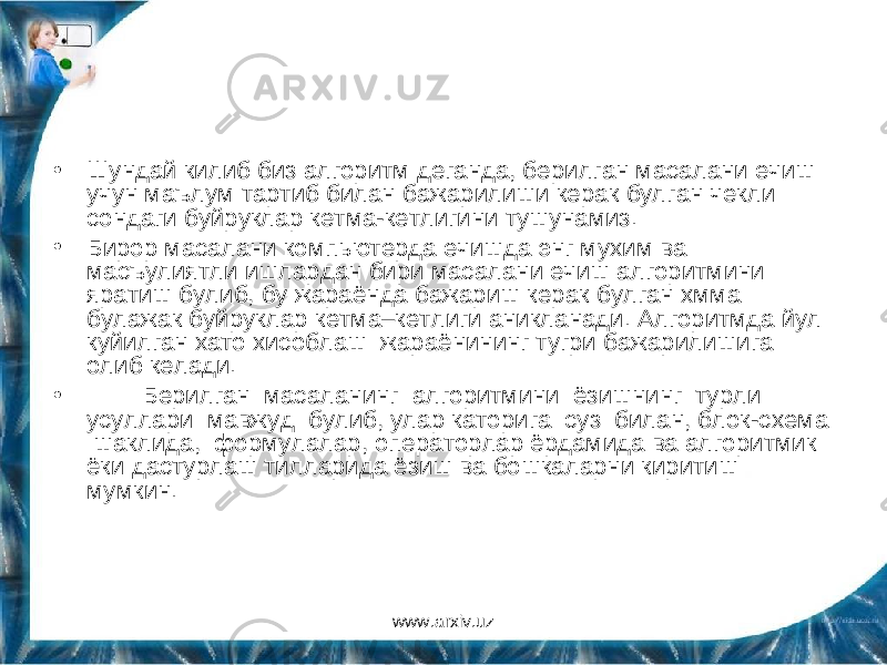 • Шундай килиб биз алгоритм деганда, берилган масалани ечиш учун маълум тартиб билан бажарилиши керак булган чекли сондаги буйруклар кетма-кетлигини тушунамиз. • Бирор масалани компьютерда ечишда энг мухим ва масъулиятли ишлардан бири масалани ечиш алгоритмини яратиш булиб, бу жараёнда бажариш керак булган хмма булажак буйруклар кетма–кетлиги аникланади. Алгоритмда йул куйилган хато хисоблаш жараёнининг тугри бажарилишига олиб келади. • Берилган масаланинг алгоритмини ёзишнинг турли усуллари мавжуд булиб, улар каторига суз билан, блок-схема шаклида, формулалар, операторлар ёрдамида ва алгоритмик ёки дастурлаш тилларида ёзиш ва бошкаларни киритиш мумкин. www.arxiv.uz 