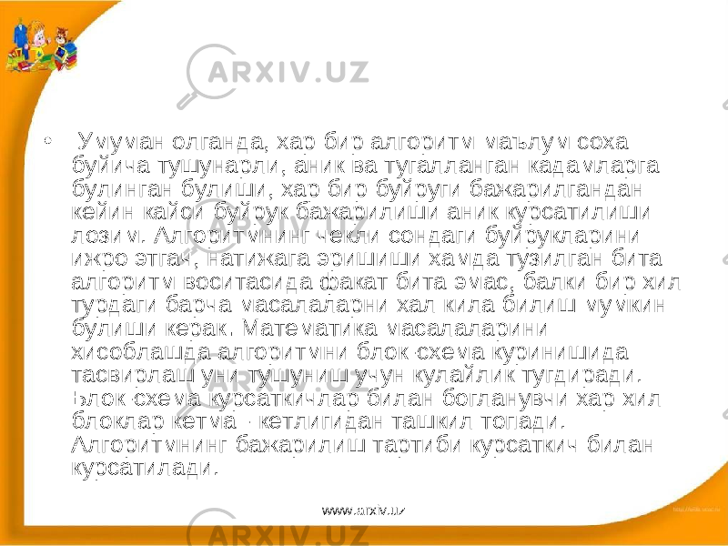 • Умуман олганда, хар бир алгоритм маълум соха буйича тушунарли, аник ва тугалланган кадамларга булинган булиши, хар бир буйруги бажарилгандан кейин кайси буйрук бажарилиши аник курсатилиши лозим. Алгоритмнинг чекли сондаги буйрукларини ижро этгач, натижага эришиши хамда тузилган бита алгоритм воситасида факат бита эмас, балки бир хил турдаги барча масалаларни хал кила билиш мумкин булиши керак . Математика масалаларини хисоблашда алгоритмни блок-схема куринишида тасвирлаш уни тушуниш учун кулайлик тугдиради. Блок-схема курсаткичлар билан богланувчи хар хил блоклар кетма - кетлигидан ташкил топади. Алгоритмнинг бажарилиш тартиби курсаткич билан курсатилади. www.arxiv.uz 