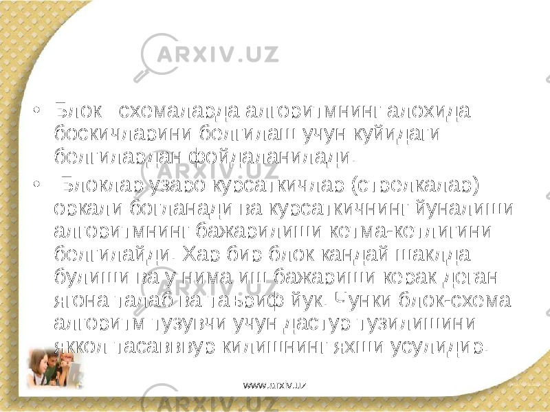 • Блок –схемаларда алгоритмнинг алохида боскичларини белгилаш учун куйидаги белгилардан фойдаланилади. • Блоклар узаро курсаткичлар (стрелкалар) оркали богланади ва курсаткичнинг йуналиши алгоритмнинг бажарилиши кетма-кетлигини белгилайди. Хар бир блок кандай шаклда булиши ва у нима иш бажариши керак деган ягона талаб ва таъриф йук. Чунки блок-схема алгоритм тузувчи учун дастур тузилишини яккол тасавввур килишнинг яхши усулидир. www.arxiv.uz 