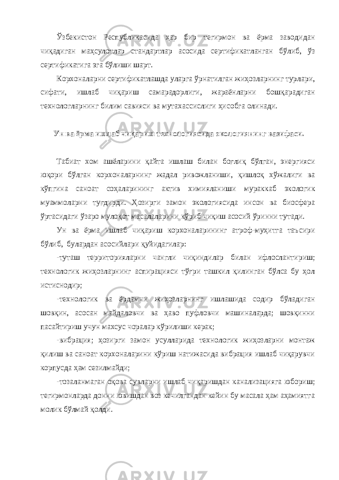 Ўзбекистон Республикасида ҳар бир тегирмон ва ёрма заводи дан чиқадиган маҳсулотлар стандартлар асосида сертификатланган бўлиб, ўз сертификатига эга бўлиши шарт. Корхоналарни сертификатлашда уларга ўрнатилган жиҳозларнинг турлари, сифати, ишлаб чиқариш самарадорлиги, жараёнларни бош қарадиган технологларнинг билим савияси ва мутахассислиги ҳи собга олинади. Ун ва ёрма ишлаб чиқариш технологиясида экологиянинг вазифаси. Табиат хом ашёларини қайта ишлаш билан боғлиқ бўлган, энер гияси юқори бўлган корхоналарнинг жадал ривожланиши, қишлоқ хў жалиги ва кўпгина саноат соҳаларининг актив химияланиши мурак каб экологик муаммоларни туғдирди. Ҳозирги замон экологиясида инсон ва биосфера ўртасидаги ўзаро мулоқот масалаларини кўриб чиқиш асосий ўринни тутади. Ун ва ёрма ишлаб чиқариш корхоналарининг атроф-муҳитга таъ сири бўлиб, булардан асосийлари қуйидагилар: -туташ территорияларни чангли чиқиндилар билан ифлосланти риш; технологик жиҳозларнинг аспирацияси тўғри ташкил қилинган бўлса бу ҳол истиснодир; -технологик ва ёрдамчи жиҳозларнинг ишлашида содир бўлади ган шовқин, асосан майдаловчи ва ҳаво пуфловчи машиналарда; шовқинни пасайтириш учун махсус чоралар кўрилиши керак; -вибрация; ҳозирги замон усулларида технологик жиҳозларни монтаж қилиш ва саноат корхоналарини кўриш натижасида вибрация ишлаб чиқарувчи корпусда ҳам сезилмайди; -тозаланмаган оқова сувларни ишлаб чиқаришдан канализацияга юбориш; тегирмонларда донни ювишдан воз кечилгандан кейин бу масала ҳам аҳамиятга молик бўлмай қолди. 