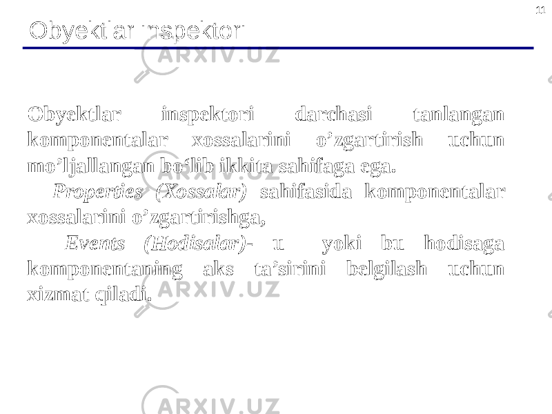 11 Obyektlar inspektori Obyektlar inspektori darchasi tanlangan komponentalar xossalarini o’zgartirish uchun mo’ljallangan bo‘lib ikkita sahifaga ega. Properties (Xossalar) sahifasida komponentalar xossalarini o’zgartirishga, Events (Hodisalar)- u yoki bu hodisaga komponentaning aks ta’sirini belgilash uchun xizmat qiladi. 