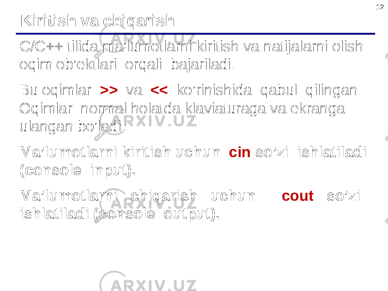12 C/C++ tilida ma’lumotlarni kiritish va natijalarni olish oqim ob’ektlari orqali bajariladi. Bu oqimlar >> va << ko’rinishida qabul qilingan. Oqimlar normal holatda klaviaturaga va ekranga ulangan bo’ladi. Ma’lumotlarni kiritish uchun cin so’zi ishlatiladi (console input). Ma’lumotlarni chiqarish uchun cout so’zi ishlatiladi (console output). Kiritish va chiqarish 
