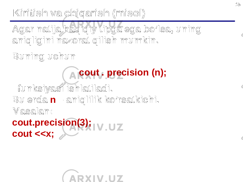 15 Agar natija haqiqiy tipga ega bo’lsa, uning aniqligini nazorat qilish mumkin. Buning uchun cout . precision (n); funksiyasi ishlatiladi. Bu erda n – aniqlilik ko’rsatkichi. Masalan: cout.precision(3); cout <<x; Kiritish va chiqarish (misol) 