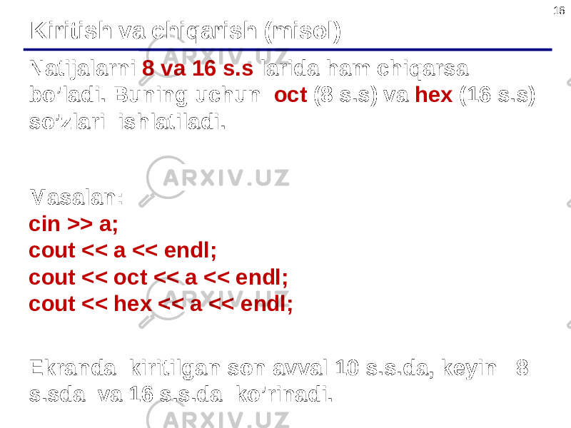 16 Natijalarni 8 va 16 s.s larida ham chiqarsa bo’ladi. Buning uchun oct (8 s.s) va hex (16 s.s) so’zlari ishlatiladi. Masalan: cin >> a; cout << a << endl; cout << oct << a << endl; cout << hex << a << endl; Ekranda kiritilgan son avval 10 s.s.da, keyin 8 s.sda va 16 s.s.da ko’rinadi. Kiritish va chiqarish (misol) 