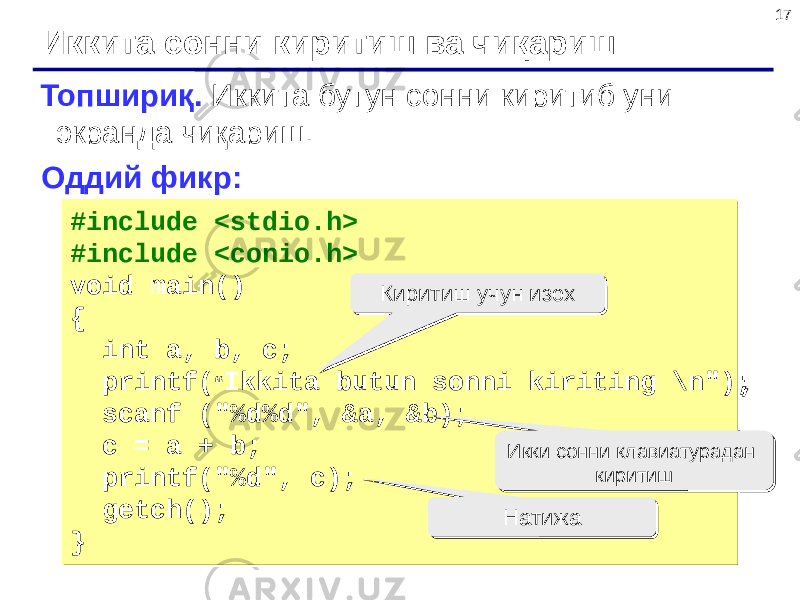 17 Иккита сонни киритиш ва чиқариш Топшириқ. Иккита бутун сонни киритиб уни экранда чиқариш. Оддий фикр: #include <stdio.h> #include <conio.h> void main() { int a, b, c; printf( “ Ikkita butun sonni kiriting \n&#34;); scanf (&#34;%d%d&#34;, &a, &b); c = a + b; printf(&#34;%d&#34;, c); getch(); }#include <stdio.h> #include <conio.h> void main() { int a, b, c; printf( “ Ikkita butun sonni kiriting \n&#34;); scanf (&#34;%d%d&#34;, &a, &b); c = a + b; printf(&#34;%d&#34;, c); getch(); } Киритиш учун изохКиритиш учун изох Икки сонни клавиатурадан киритишИкки сонни клавиатурадан киритиш НатижаНатижа 