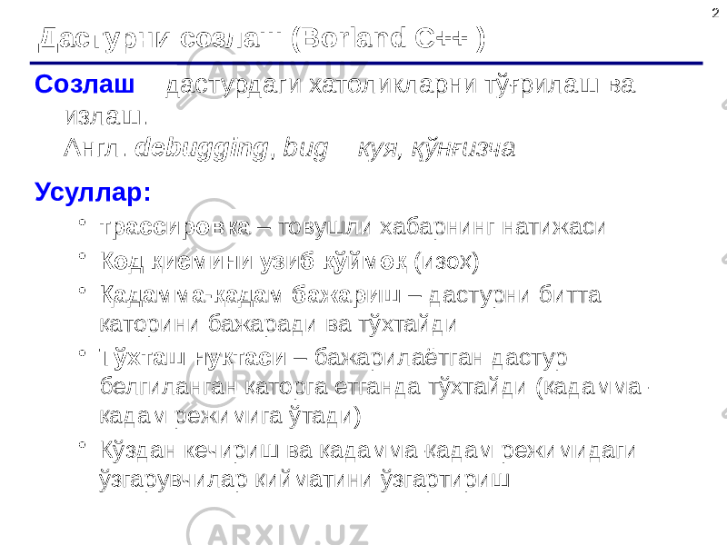 2 Дастурни созлаш (Borland C++ ) Созлаш – дастурдаги хатоликларни тўғрилаш ва излаш. Англ. debugging , bug = куя, қўнғизча Усуллар: • трассировка – товушли хабарнинг натижаси • Код қисмини узиб қўймоқ (изоҳ) • Қадамма-қадам бажариш – дастурни битта қаторини бажаради ва тўхтайди • Тўхташ нуқтаси – бажарилаётган дастур белгиланган қаторга етганда тўхтайди (қадамма- қадам режимига ўтади) • Кўздан кечириш ва қадамма-қадам режимидаги ўзгарувчилар қийматини ўзгартириш 