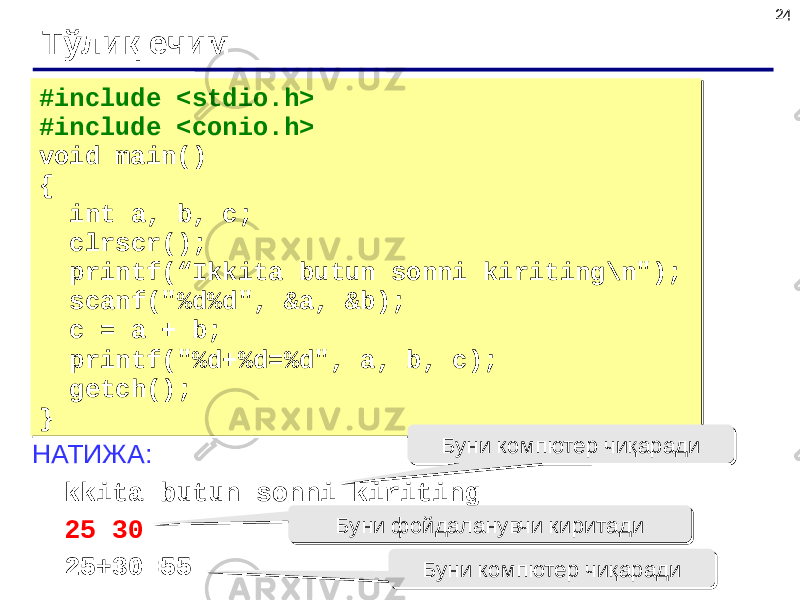 24 Тўлиқ ечим #include <stdio.h> #include <conio.h> void main() { int a, b, c; clrscr(); printf(“Ikkita butun sonni kiriting\n&#34;); scanf(&#34;%d%d&#34;, &a, &b); c = a + b; printf(&#34;%d+%d=%d&#34;, a, b, c); getch(); }#include <stdio.h> #include <conio.h> void main() { int a, b, c; clrscr(); printf(“Ikkita butun sonni kiriting\n&#34;); scanf(&#34;%d%d&#34;, &a, &b); c = a + b; printf(&#34;%d+%d=%d&#34;, a, b, c); getch(); } НАТИЖА: Ikkita butun sonni kiriting 25 30 25+30=55 Буни компютер чиқарадиБуни компютер чиқаради Буни фойдаланувчи киритадиБуни фойдаланувчи киритади Буни компютер чиқарадиБуни компютер чиқаради 