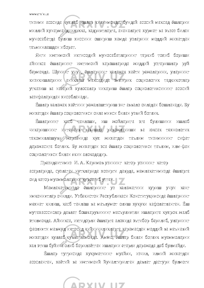 www.arxiv.uz тизими асосида куплаб ишлар килинмокда, бундай асосий максад ёшларни миллий хунармандчиликка, кадриятларга, ананаларга хурмат ва эъзоз билан муносабатда булиш хиссини ошириш хамда узларини моддий жихатдан таъминлашдан иборат. Янги ижтимоий иктисодий муносабатларнинг таркиб топиб бориши айникса ёшларнинг ижтимоий карашларида жиддий узгаришлар руй бермокда. Шунинг учун, ёшларнинг келажак хаёти режаларини, уларнинг кизикишларини аниклаш максадида эмпирик социологик тадкикотлар утказиш ва назарий хулосалар чикариш ёшлар социологиясининг асосий вазифаларидан хисобланади. Ёшлар келажак хаётини режалаштириш энг аввало оиладан бошланади. Бу жихатдан ёшлар социологияси оила мияси билан узвий боглик. Ёшларнинг касб танлаши, иш жойларига эга булишини ишлаб чикаришнинг интенсив равишда ривожланиши ва юксак технологик такомиллашуви жараёнида куп жихатдан таълим тизимининг сифат даражасига боглик. Бу жихатдан эса ёшлар социологияси таълим, илм-фан социологияси билан якин алокададир. Президентимиз И. А. Каримов узининг катор узининг катор асарларида , сузлаган нуткларида хозирги даврда , мамлакатимизда ёшларга оид катор муаммоларини курсатиб утган . Мамлакатимизда ёшларнинг уз келажагини куриш учун кенг имкониятлар очилди. Узбекистон Республикаси Конституциясида ёшларнинг мехнат килиш, касб танлаш ва маълумот олиш хукуки кафолатланган. Ёш мутахасссислар давлат бошкарувининг масъулиятли ишларига купрок жалб этилмокда. Айникса, иктидорли ёшларга алохида эътибор берилиб, уларнинг фаолияти мавжуд иктосид кийинчиликларга карамасдан моддий ва маънавий жихатдан куллаб-кувватламокда. Аммо, ёшлар билан боглик муаммоларни хал этиш буйича олиб борилаётган ишларни етарли даражада деб булмайди. Ёшлар тугрисида хукуматнинг муайян, изчил, илмий жихатдан асосланган, хаётий ва ижтимоий йуналтирилган давлат дастури булмоги 