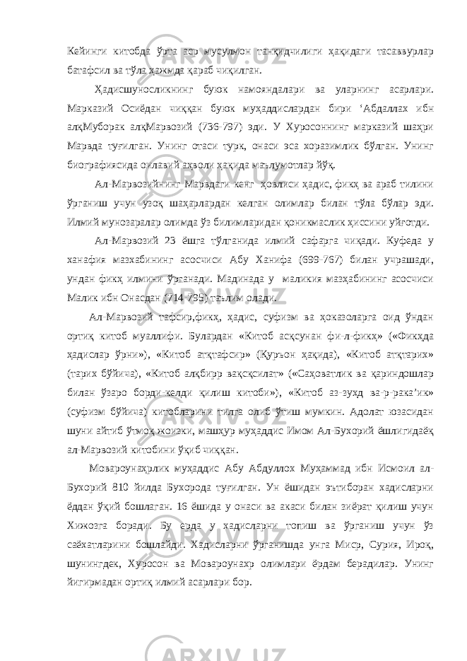 Кейинги китобда ўрта аср мусулмон танқидчилиги ҳақидаги тасаввурлар батафсил ва тўла ҳажмда қараб чиқилган. Ҳадисшуносликнинг буюк намояндалари ва уларнинг асарлари. Марказий Осиёдан чиққан буюк муҳаддислардан бири ‘Абдаллах ибн алқМуборак алқМарвозий (736-797) эди. У Хуросоннинг марказий шаҳри Марвда туғилган. Унинг отаси турк, онаси эса хоразимлик бўлган. Унинг биографиясида оилавий аҳволи ҳақида маълумотлар йўқ. Ал-Марвозийнинг Марвдаги кенг ҳовлиси ҳадис, фикҳ ва араб тилини ўрганиш учун узоқ шаҳарлардан келган олимлар билан тўла бўлар эди. Илмий мунозаралар олимда ўз билимларидан қоникмаслик ҳиссини уйғотди. Ал-Марвозий 23 ёшга тўлганида илмий сафарга чиқади. Куфеда у ханафия мазхабининг асосчиси Абу Ханифа (699-767) билан учрашади, ундан фикҳ илмини ўрганади. Мадинада у маликия мазҳабининг асосчиси Малик ибн Онасдан (714-795) таълим олади. Ал-Марвозий тафсир,фикҳ, ҳадис, суфизм ва ҳоказоларга оид ўндан ортиқ китоб муаллифи. Булардан «Китоб асқсунан фи-л-фикҳ» («Фикҳда ҳадислар ўрни»), «Китоб атқтафсир» (Қуръон ҳақида), «Китоб атқтарих» (тарих бўйича), «Китоб алқбирр вақсқсилат» («Саҳоватлик ва қариндошлар билан ўзаро борди-келди қилиш китоби»), «Китоб аз-зуҳд ва-р-рака’ик» (суфизм бўйича) китобларини тилга олиб ўтиш мумкин. Адолат юзасидан шуни айтиб ўтмоқ жоизки, машҳур муҳаддис Имом Ал-Бухорий ёшлигидаёқ ал-Марвозий китобини ўқиб чиққан. Мовароунаҳрлик муҳаддис Абу Абдуллох Муҳаммад ибн Исмоил ал- Бухорий 810 йилда Бухорода туғилган. Ун ёшидан эътиборан хадисларни ёддан ўқий бошлаган. 16 ёшида у онаси ва акаси билан зиёрат қилиш учун Хижозга боради. Бу ерда у хадисларни топиш ва ўрганиш учун ўз саёхатларини бошлайди. Хадисларни ўрганишда унга Миср, Сурия, Ироқ, шунингдек, Хуросон ва Мовароунахр олимлари ёрдам берадилар. Унинг йигирмадан ортиқ илмий асарлари бор. 