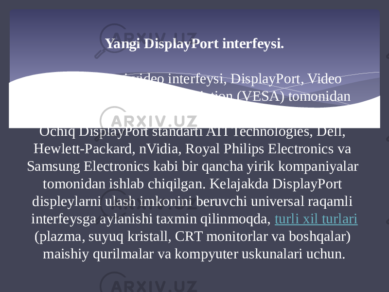 Yangi DisplayPort interfeysi. Yana bir yangi video interfeysi, DisplayPort, Video Electronics Standards Association (VESA) tomonidan tasdiqlangan. Ochiq DisplayPort standarti ATI Technologies, Dell, Hewlett-Packard, nVidia, Royal Philips Electronics va Samsung Electronics kabi bir qancha yirik kompaniyalar tomonidan ishlab chiqilgan. Kelajakda DisplayPort displeylarni ulash imkonini beruvchi universal raqamli interfeysga aylanishi taxmin qilinmoqda,  turli xil turlari (plazma, suyuq kristall, CRT monitorlar va boshqalar) maishiy qurilmalar va kompyuter uskunalari uchun. 