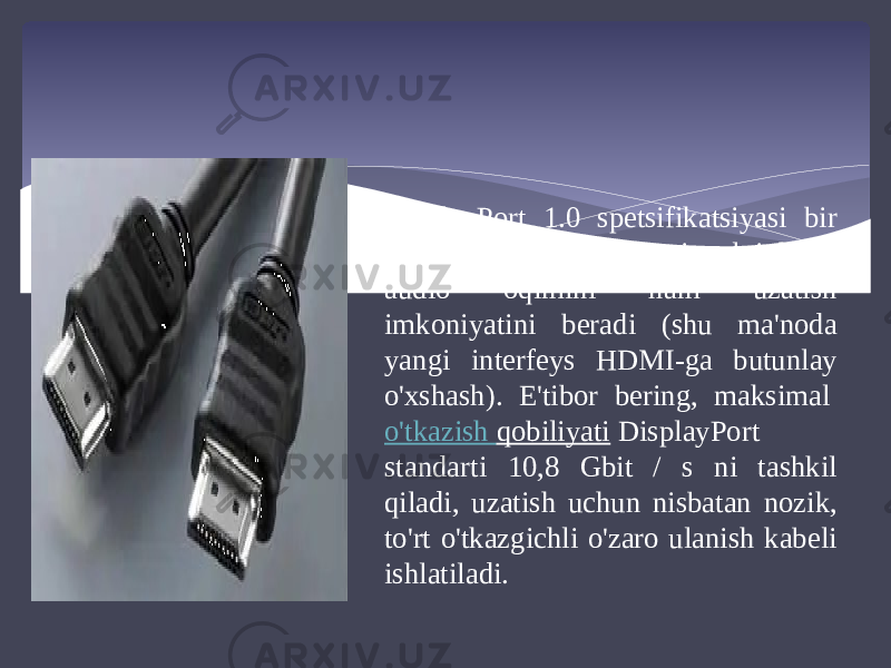 DisplayPort 1.0 spetsifikatsiyasi bir vaqtning o&#39;zida video signalni ham, audio oqimini ham uzatish imkoniyatini beradi (shu ma&#39;noda yangi interfeys HDMI-ga butunlay o&#39;xshash). E&#39;tibor bering, maksimal  o&#39;tkazish qobiliyati  DisplayPort standarti 10,8 Gbit / s ni tashkil qiladi, uzatish uchun nisbatan nozik, to&#39;rt o&#39;tkazgichli o&#39;zaro ulanish kabeli ishlatiladi. 