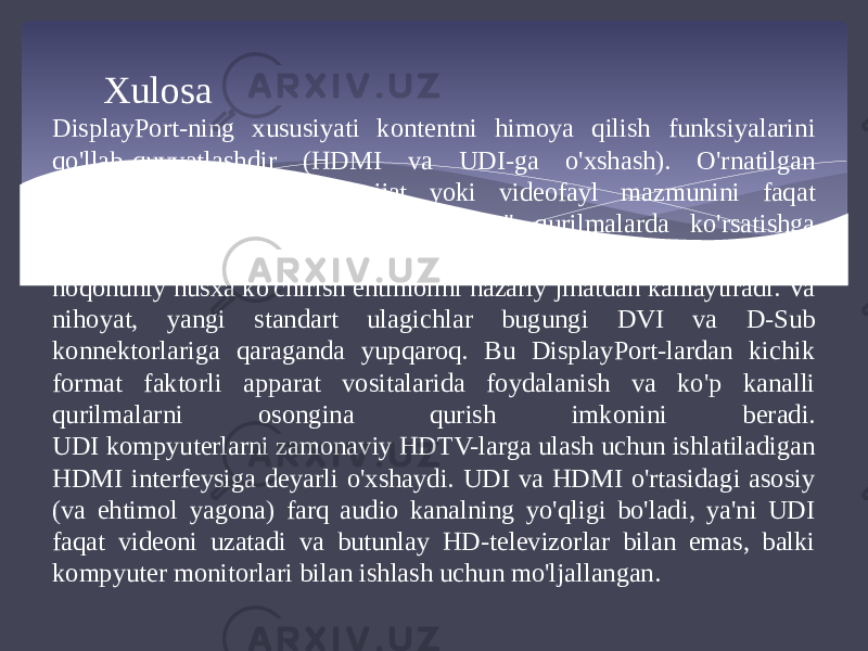 Xulosa DisplayPort-ning xususiyati kontentni himoya qilish funksiyalarini qo&#39;llab-quvvatlashdir (HDMI va UDI-ga o&#39;xshash). O&#39;rnatilgan xavfsizlik boshqaruvlari hujjat yoki videofayl mazmunini faqat cheklangan miqdordagi &#34;ruxsat etilgan&#34; qurilmalarda ko&#39;rsatishga imkon beradi, bu esa mualliflik huquqi bilan himoyalangan materialdan noqonuniy nusxa ko&#39;chirish ehtimolini nazariy jihatdan kamaytiradi. Va nihoyat, yangi standart ulagichlar bugungi DVI va D-Sub konnektorlariga qaraganda yupqaroq. Bu DisplayPort-lardan kichik format faktorli apparat vositalarida foydalanish va ko&#39;p kanalli qurilmalarni osongina qurish imkonini beradi. UDI kompyuterlarni zamonaviy HDTV-larga ulash uchun ishlatiladigan HDMI interfeysiga deyarli o&#39;xshaydi. UDI va HDMI o&#39;rtasidagi asosiy (va ehtimol yagona) farq audio kanalning yo&#39;qligi bo&#39;ladi, ya&#39;ni UDI faqat videoni uzatadi va butunlay HD-televizorlar bilan emas, balki kompyuter monitorlari bilan ishlash uchun mo&#39;ljallangan.  