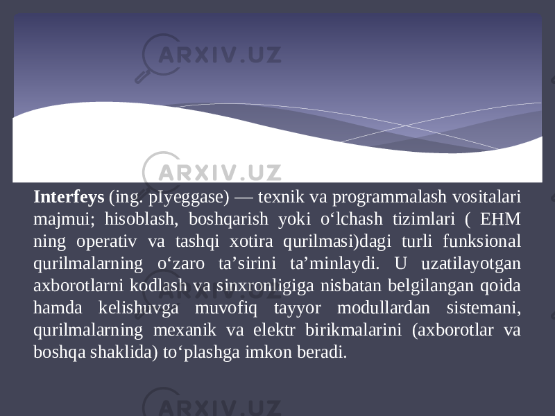 Interfeys  (ing. pIyeggase) — texnik va programmalash vositalari majmui; hisoblash, boshqarish yoki oʻlchash tizimlari ( EHM ning operativ va tashqi xotira qurilmasi)dagi turli funksional qurilmalarning oʻzaro taʼsirini taʼminlaydi. U uzatilayotgan axborotlarni kodlash va sinxronligiga nisbatan belgilangan qoida hamda kelishuvga muvofiq tayyor modullardan sistemani, qurilmalarning mexanik va elektr birikmalarini (axborotlar va boshqa shaklida) toʻplashga imkon beradi. 