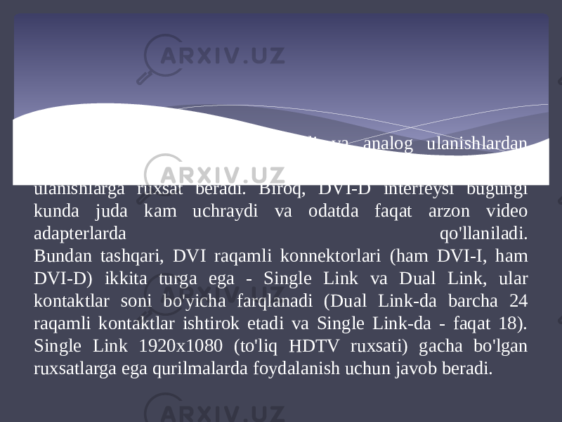 DVI-I universal interfeysi raqamli va analog ulanishlardan foydalanish imkonini beradi, DVI-D esa faqat raqamli ulanishlarga ruxsat beradi. Biroq, DVI-D interfeysi bugungi kunda juda kam uchraydi va odatda faqat arzon video adapterlarda qo&#39;llaniladi. Bundan tashqari, DVI raqamli konnektorlari (ham DVI-I, ham DVI-D) ikkita turga ega - Single Link va Dual Link, ular kontaktlar soni bo&#39;yicha farqlanadi (Dual Link-da barcha 24 raqamli kontaktlar ishtirok etadi va Single Link-da - faqat 18). Single Link 1920x1080 (to&#39;liq HDTV ruxsati) gacha bo&#39;lgan ruxsatlarga ega qurilmalarda foydalanish uchun javob beradi. 