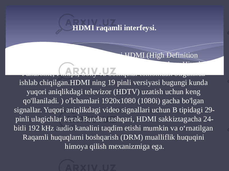 HDMI raqamli interfeysi. Raqamli multimedia interfeysi HDMI (High Definition Multimedia Interface) bir qator yirik kompaniyalar - Hitachi, Panasonic, Philips, Sony va boshqalar tomonidan birgalikda ishlab chiqilgan.HDMI ning 19 pinli versiyasi bugungi kunda yuqori aniqlikdagi televizor (HDTV) uzatish uchun keng qo&#39;llaniladi. ) o&#39;lchamlari 1920x1080 (1080i) gacha bo&#39;lgan signallar. Yuqori aniqlikdagi video signallari uchun B tipidagi 29- pinli ulagichlar kerak.Bundan tashqari, HDMI sakkiztagacha 24- bitli 192 kHz audio kanalini taqdim etishi mumkin va oʻrnatilgan Raqamli huquqlarni boshqarish (DRM) mualliflik huquqini himoya qilish mexanizmiga ega. 