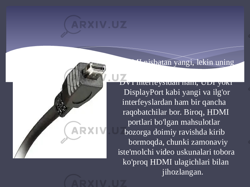 HDMI nisbatan yangi, lekin uning kompyuter sektorida an&#39;anaviy DVI interfeysidan ham, UDI yoki DisplayPort kabi yangi va ilg&#39;or interfeyslardan ham bir qancha raqobatchilar bor. Biroq, HDMI portlari bo&#39;lgan mahsulotlar bozorga doimiy ravishda kirib bormoqda, chunki zamonaviy iste&#39;molchi video uskunalari tobora ko&#39;proq HDMI ulagichlari bilan jihozlangan. 