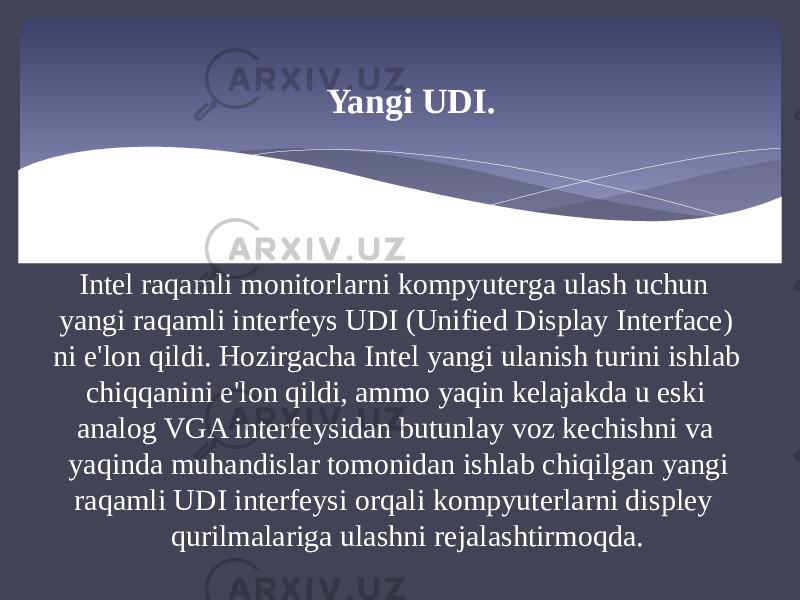 Yangi UDI. Intel raqamli monitorlarni kompyuterga ulash uchun yangi raqamli interfeys UDI (Unified Display Interface) ni e&#39;lon qildi. Hozirgacha Intel yangi ulanish turini ishlab chiqqanini e&#39;lon qildi, ammo yaqin kelajakda u eski analog VGA interfeysidan butunlay voz kechishni va yaqinda muhandislar tomonidan ishlab chiqilgan yangi raqamli UDI interfeysi orqali kompyuterlarni displey qurilmalariga ulashni rejalashtirmoqda. 