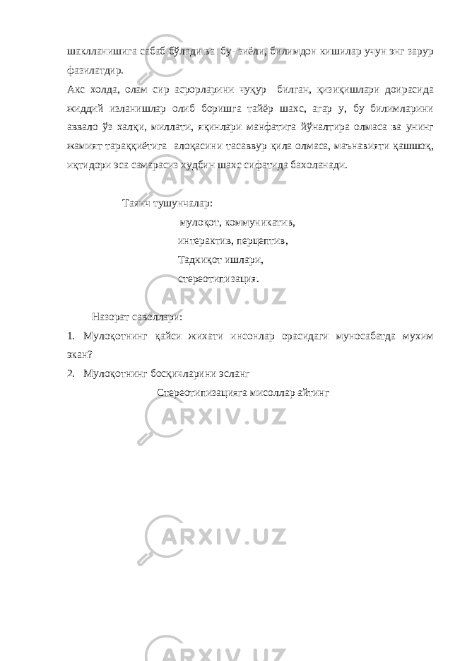 шаклланишига сабаб бўлади ва бу- зиёли, билимдон кишилар учун энг зарур фазилатдир. Акс холда, олам сир асрорларини чуқур билган, қизиқишлари доирасида жиддий изланишлар олиб боришга тайёр шахс, агар у, бу билимларини аввало ўз халқи, миллати, яқинлари манфатига йўналтира олмаса ва унинг жамият тараққиётига алоқасини тасаввур қила олмаса, маънавияти қашшоқ, иқтидори эса самарасиз худбин шахс сифатида бахоланади. Таянч тушунчалар: мулоқот, коммуникатив, интерактив, перцептив, Тадкиқот ишлари, стереотипизация. Назорат саволлари: 1. Мулоқотнинг қайси жихати инсонлар орасидаги муносабатда мухим экан? 2. Мулоқотнинг босқичларини эсланг Стереотипизацияга мисоллар айтинг 