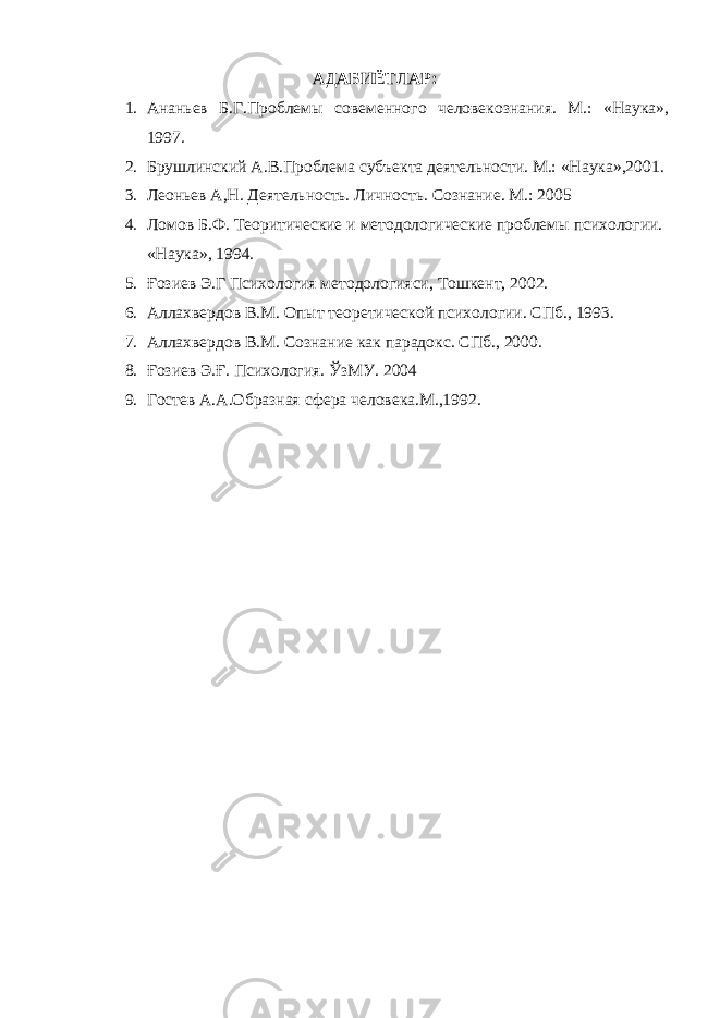 АДАБИЁТЛАР : 1. Ананьев Б.Г.Проблемы совеменного человекознания. М.: «Наука», 1997. 2. Брушлинский А.В.Проблема субъекта деятельности. М.: «Наука»,2001. 3. Леоньев А,Н. Деятельность. Личность. Сознание. М.: 2005 4. Ломов Б.Ф. Теоритические и методологические проблемы психологии. «Наука», 1994. 5. Ғ озиев Э.Г Психология методологияси, Тошкент, 2002. 6. Аллахвердов В.М. Опыт теоретической психологии. СПб., 1993. 7. Аллахвердов В.М. Сознание как парадокс. СПб., 2000. 8. Ғозиев Э.Ғ. Психология. Ў зМУ. 2004 9. Гостев А.А.Образная сфера человека.М.,1992. 