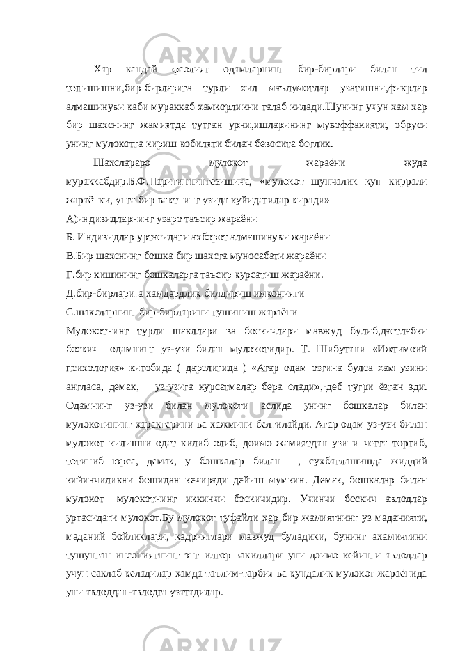 Хар кандай фаолият одамларнинг бир-бирлари билан тил топишишни,бир-бирларига турли хил маълумотлар узатишни,фикрлар алмашинуви каби мураккаб хамкорликни талаб килади.Шунинг учун хам хар бир шахснинг жамиятда тутган урни,ишларининг мувоффакияти, обруси унинг мулокотга кириш кобиляти билан бевосита боглик. Шахслараро мулокот жараёни жуда мураккабдир.Б.Ф.Паригиннингёзишича, «мулокот шунчалик куп киррали жараёнки, унга бир вактнинг узида куйидагилар киради» А)индивидларнинг узаро таъсир жараёни Б. Индивидлар уртасидаги ахборот алмашинуви жараёни В.Бир шахснинг бошка бир шахсга муносабати жараёни Г.бир кишининг бошкаларга таъсир курсатиш жараёни. Д.бир-бирларига хамдардлик билдириш имконияти С.шахсларнинг бир-бирларини тушиниш жараёни Мулокотнинг турли шакллари ва боскичлари мавжуд булиб,дастлабки боскич –одамнинг уз-узи билан мулокотидир. Т. Шибутани «Ижтимоий психология» китобида ( дарслигида ) «Агар одам озгина булса хам узини англаса, демак, уз-узига курсатмалар бера олади»,-деб тугри ёзган эди. Одамнинг уз-узи билан мулокоти аслида унинг бошкалар билан мулокотининг характерини ва хажмини белгилайди. Агар одам уз-узи билан мулокот килишни одат килиб олиб, доимо жамиятдан узини четга тортиб, тотиниб юрса, демак, у бошкалар билан , сухбатлашишда жиддий кийинчиликни бошидан кечиради дейиш мумкин. Демак, бошкалар билан мулокот- мулокотнинг иккинчи боскичидир. Учинчи боскич авлодлар уртасидаги мулокот.Бу мулокот туфайли хар бир жамиятнинг уз маданияти, маданий бойликлари, кадриятлари мавжуд буладики, бунинг ахамиятини тушунган инсониятнинг энг илгор вакиллари уни доимо кейинги авлодлар учун саклаб келадилар хамда таълим-тарбия ва кундалик мулокот жараёнида уни авлоддан-авлодга узатадилар. 