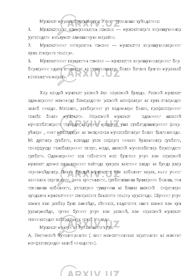 Мулокот мураккаб жараёндир. Унинг тузилиши куйидагича: 1. Мулокотнинг коммуникатив томони ― мулокотларга киришувчилар уртасидаги маълумот алмашинуви жараёни. 2. Мулокотнинг интерактив томони ― мулокотга киришувчиларнинг хулк-атворига таъсири. 3. Мулокотнинг перцептив томони ― мулокотга киришувчиларнинг бир- бирларини идрок этишлари ва тушунишлари билан боглик булган мураккаб психологик жараён. Хар кандай мулокот расмий ёки норасмий булади. Расмий мулокот одамларнинг жамиятда бажарадиган расмий вазифалари ва хулк-атворидан келиб чикади. Масалан, рахбарнинг уз ходимлари билан, профессорнинг талаба билан мулокоти. Норасмий мулокот одамнинг шахсий муносабатларига таянади ва унинг мазмуни уша сухбатдошларнинг фикр- уйлари , ният-максадлари ва эмоционал муносабатлари билан белгиланади. М: дустлар сухбати, поездда узок сафарга чиккан йуловчилар сухбати, танаффусда талабаларнинг спорт, мода, шахсий муносабатлар борасидаги сухбати. Одамларнинг асл табиатига мос булгани учун хам норасмий мулокот доимо одамларнинг хаётида купрок вактини олади ва бунда улар чарчамайдилар. Лекин бундай мулокотга хам кобилият керак, яъни унинг канчалик сергаплиги, очик кунгиллиги, сухбатлашиш йулларини билиш, тил топишиш кобилияти, узгаларни тушуниш ва бошка шахсий сифатлари кундалик мулокотнинг самарасига бевосита таъсир курсатади. Шунинг учун хамма хам рахбар була олмайди, айникса, педагогик ишга хамма хам кул уравермайди, чунки бунинг учун хам расмий, хам норасмий мулокот техникасидан хабардорлик талаб этилади. Мулокот мавзуи ва йуналишига кура: А. Ижтимоий йуналтирилган ( кенг жамоатчиликка каратилган ва жамият манфаатларидан келиб чикадиган). 