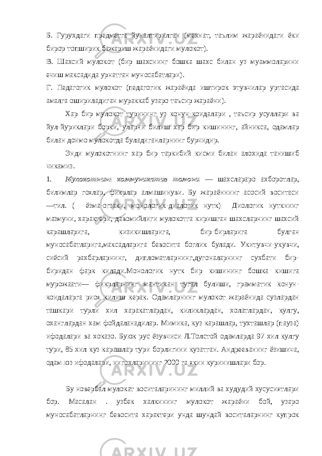 Б. Гурухдаги предметга йуналтирилган (мехнат, таълим жараёнидаги ёки бирор топширик бажариш жараёнидаги мулокот). В. Шахсий мулокот (бир шахснинг бошка шахс билан уз муаммоларини ечиш максадида урнатган муносабатлари). Г. Педагогик мулокот (педагогик жараёнда иштирок этувчилар уртасида амалга ошириладиган мураккаб узаро таъсир жараёни). Хар бир мулокот турининг уз конун-коидалари , таъсир усуллари ва йул-йуриклари борки, уларни билиш хар бир кишининг, айникса, одамлар билан доимо мулокотда буладиганларнинг бурчидир. Энди мулокотнинг хар бир таркибий кисми билан алохида танишиб чикамиз. 1. Мулокотнинг коммуникатив томони ― шахслараро ахборотлар, билимлар гоялар, фикрлар алмашинуви. Бу жараённинг асосий воситаси ―тил. ( ёзма-огзаки, монологик-диалогик нутк) Диологик нуткнинг мазмуни, характери, давомийлиги мулокотга киришган шахсларнинг шахсий карашларига, кизикишларига, бир-бирларига булган муносабатларига,максадларига бевосита боглик булади. Укитувчи-укувчи, сиёсий рахбарларнинг, дипломатларнинг,дугоналарнинг сухбати бир- биридан фарк килади.Монологик нутк бир кишининг бошка кишига мурожаати― фикрларнинг мантикан тугал булиши, грамматик конун- коидаларга риоя килиш керак. Одамларнинг мулокот жараёнида сузлардан ташкари турли хил харакатлардан, киликлардан, холатлардан, кулгу, оханглардан хам фойдаланадилар. Мимика, куз карашлар, тухташлар (пауза) ифодалари ва хоказо. Буюк рус ёзувчиси Л.Толстой одамларда 97 хил кулгу тури, 85 хил куз карашлар тури борлигини кузатган. Андрееванинг ёзишича, одам юз ифодалари, нигохларининг 2000 га якин куринишлари бор. Бу новербал мулокат воситаларининг миллий ва худудий хусусиятлари бор. Масалан . узбек халкининг мулокот жараёни бой, узаро муносабатларнинг бевосита характери унда шундай воситаларнинг купрок 