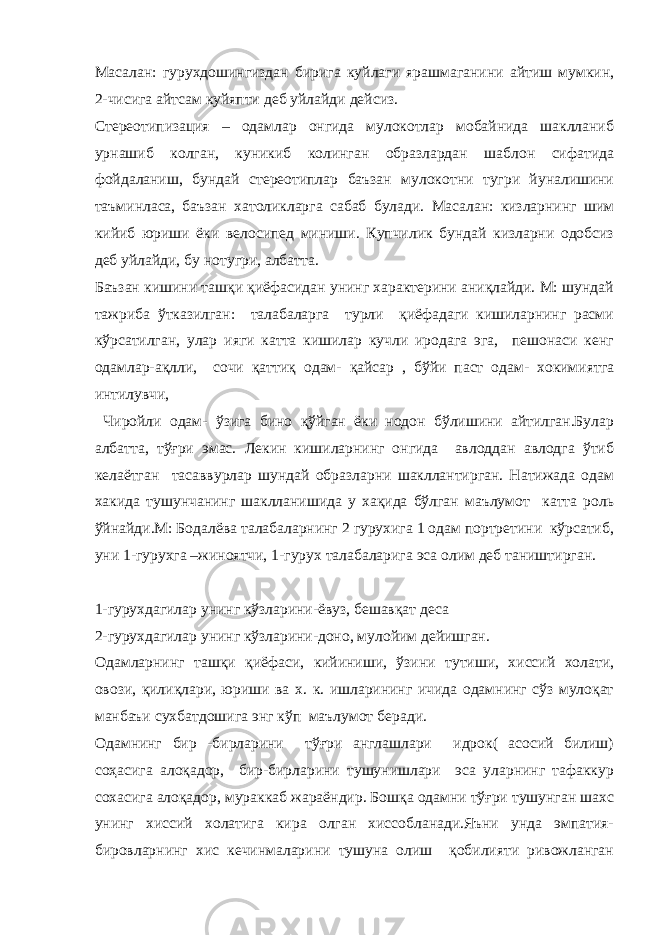 Масалан: гурухдошингиздан бирига куйлаги ярашмаганини айтиш мумкин, 2-чисига айтсам куйяпти деб уйлайди дейсиз. Стереотипизация – одамлар онгида мулокотлар мобайнида шаклланиб урнашиб колган, куникиб колинган образлардан шаблон сифатида фойдаланиш, бундай стереотиплар баъзан мулокотни тугри йуналишини таъминласа, баъзан хатоликларга сабаб булади. Масалан: кизларнинг шим кийиб юриши ёки велосипед миниши. Купчилик бундай кизларни одобсиз деб уйлайди, бу нотугри, албатта. Баъзан кишини ташқи қиёфасидан унинг характерини аниқлайди. М: шундай тажриба ўтказилган: талабаларга турли қиёфадаги кишиларнинг расми кўрсатилган, улар ияги катта кишилар кучли иродага эга, пешонаси кенг одамлар-ақлли, сочи қаттиқ одам- қайсар , бўйи паст одам- хокимиятга интилувчи, Чиройли одам- ўзига бино қўйган ёки нодон бўлишини айтилган.Булар албатта, тўғри эмас. Лекин кишиларнинг онгида авлоддан авлодга ўтиб келаётган тасаввурлар шундай образларни шакллантирган. Натижада одам хакида тушунчанинг шаклланишида у хақида бўлган маълумот катта роль ўйнайди.М: Бодалёва талабаларнинг 2 гурухига 1 одам портретини кўрсатиб, уни 1-гурухга –жиноятчи, 1-гурух талабаларига эса олим деб таништирган. 1-гурухдагилар унинг кўзларини-ёвуз, бешавқат деса 2-гурухдагилар унинг кўзларини-доно, мулойим дейишган. Одамларнинг ташқи қиёфаси, кийиниши, ўзини тутиши, хиссий холати, овози, қилиқлари, юриши ва х. к. ишларининг ичида одамнинг сўз мулоқат манбаъи сухбатдошига энг кўп маълумот беради. Одамнинг бир -бирларини тўғри англашлари идрок( асосий билиш) соҳасига алоқадор, бир-бирларини тушунишлари эса уларнинг тафаккур сохасига алоқадор, мураккаб жараёндир. Бошқа одамни тўғри тушунган шахс унинг хиссий холатига кира олган хиссобланади.Яъни унда эмпатия- бировларнинг хис кечинмаларини тушуна олиш қобилияти ривожланган 