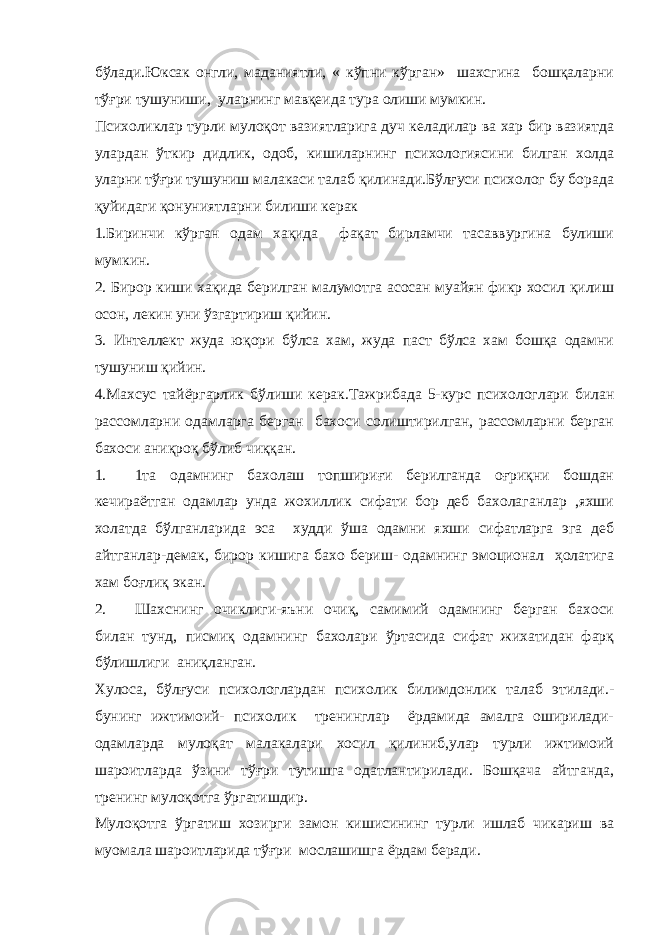 бўлади.Юксак онгли, маданиятли, « кўпни кўрган» шахсгина бошқаларни тўғри тушуниши, уларнинг мавқеида тура олиши мумкин. Психоликлар турли мулоқот вазиятларига дуч келадилар ва хар бир вазиятда улардан ўткир дидлик, одоб, кишиларнинг психологиясини билган холда уларни тўғри тушуниш малакаси талаб қилинади.Бўлғуси психолог бу борада қуйидаги қонуниятларни билиши керак 1.Биринчи кўрган одам хақида фақат бирламчи тасаввургина булиши мумкин. 2. Бирор киши хақида берилган малумотга асосан муайян фикр хосил қилиш осон, лекин уни ўзгартириш қийин. 3. Интеллект жуда юқори бўлса хам, жуда паст бўлса хам бошқа одамни тушуниш қийин. 4.Махсус тайёргарлик бўлиши керак.Тажрибада 5-курс психологлари билан рассомларни одамларга берган бахоси солиштирилган, рассомларни берган бахоси аниқроқ бўлиб чиққан. 1. 1та одамнинг бахолаш топшириғи берилганда оғриқни бошдан кечираётган одамлар унда жохиллик сифати бор деб бахолаганлар ,яхши холатда бўлганларида эса худди ўша одамни яхши сифатларга эга деб айтганлар-демак, бирор кишига бахо бериш- одамнинг эмоционал ҳолатига хам боғлиқ экан. 2. Шахснинг очиклиги-яъни очиқ, самимий одамнинг берган бахоси билан тунд, писмиқ одамнинг бахолари ўртасида сифат жихатидан фарқ бўлишлиги аниқланган. Хулоса, бўлғуси психологлардан психолик билимдонлик талаб этилади.- бунинг ижтимоий- психолик тренинглар ёрдамида амалга оширилади- одамларда мулоқат малакалари хосил қилиниб,улар турли ижтимоий шароитларда ўзини тўғри тутишга одатлантирилади. Бошқача айтганда, тренинг мулоқотга ўргатишдир. Мулоқотга ўргатиш хозирги замон кишисининг турли ишлаб чикариш ва муомала шароитларида тўғри мослашишга ёрдам беради. 