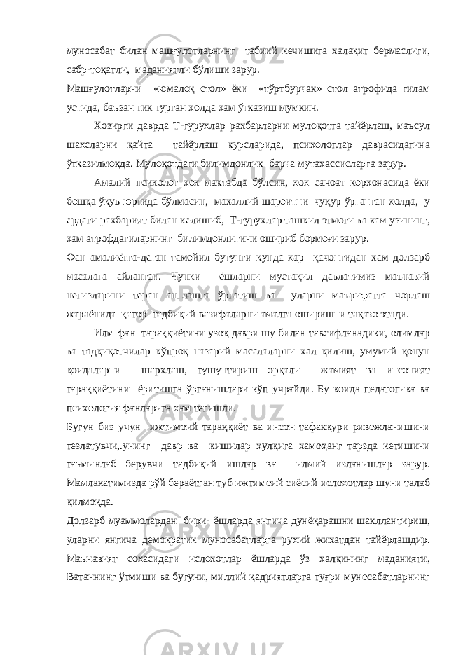 муносабат билан машғулотларнинг табиий кечишига халақит бермаслиги, сабр-тоқатли, маданиятли бўлиши зарур. Машғулотларни «юмалоқ стол» ёки «тўртбурчак» стол атрофида гилам устида, баъзан тик турган холда хам ўтказиш мумкин. Хозирги даврда Т-гурухлар рахбарларни мулоқотга тайёрлаш, маъсул шахсларни қайта тайёрлаш курсларида, психологлар даврасидагина ўтказилмоқда. Мулоқотдаги билимдонлик барча мутахассисларга зарур. Амалий психолог хох мактабда бўлсин, хох саноат корхонасида ёки бошқа ўқув юртида бўлмасин, махаллий шароитни чуқур ўрганган холда, у ердаги рахбарият билан келишиб, Т-гурухлар ташкил этмоги ва хам узининг, хам атрофдагиларнинг билимдонлигини ошириб бормоғи зарур. Фан амалиётга-деган тамойил бугунги кунда хар қачонгидан хам долзарб масалага айланган. Чунки ёшларни мустақил давлатимиз маънавий негизларини теран англашга ўргатиш ва уларни маърифатга чорлаш жараёнида қатор тадбиқий вазифаларни амалга оширишни тақазо этади. Илм-фан тараққиётини узоқ даври шу билан тавсифланадики, олимлар ва тадқиқотчилар кўпроқ назарий масалаларни хал қилиш, умумий қонун қоидаларни шархлаш, тушунтириш орқали жамият ва инсоният тараққиётини ёритишга ўрганишлари кўп учрайди. Бу коида педагогика ва психология фанларига хам тегишли. Бугун биз учун ижтимоий тараққиёт ва инсон тафаккури ривожланишини тезлатувчи,.унинг давр ва кишилар хулқига хамоҳанг тарзда кетишини таъминлаб берувчи тадбиқий ишлар ва илмий изланишлар зарур. Мамлакатимизда рўй бераётган туб ижтимоий сиёсий ислохотлар шуни талаб қилмоқда. Долзарб муаммолардан бири- ёшларда янгича дунёқарашни шакллантириш, уларни янгича демократик муносабатларга рухий жихатдан тайёрлашдир. Маънавият сохасидаги ислохотлар ёшларда ўз халқининг маданияти, Ватаннинг ўтмиши ва бугуни, миллий қадриятларга туғри муносабатларнинг 