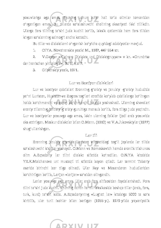 yozuvlariga ega emas. Shuning uchun bular hali to‘la olimlar tomonidan o‘rganilgan emas. Bu tillarda so‘zlashuvchi aholining aksariyati ikki tillikdir. Ularga fors tilining ta’siri juda kuchli bo‘lib, leksik qatlamida ham fors tilidan kirgan so‘zlarning salmog‘i ancha kattadir. Bu tillar va dialektlarni o‘rganish bo‘yicha quyidagi adabiyotlar mavjud. 1. OIYA. Novoiranskie yaziki M., 1982, 447-554 str. 2. V . Geyger «Kleinere Dialekte und Dialektgruppen» v kn . «Grundrise der iranischen philologie», Bd 1, Abt 2. 3. Gilyanskiy yazik, 1971. Lur va Baxtiyor dialektlari Lur va baxtiyor qabilalari Eronning g‘arbiy va janubiy -g‘arbiy hududida ya’ni Luriston, Huziston va Zogros tog‘lari atrofida ko‘plab qabilalarga bo‘lingan holda ko‘chmanchi va yarim ko‘chmanchi holatda yashashadi. Ularning shevalari eroniy tillarning janubiy-g‘arbiy guruhiga mansub bo‘lib, fors tiliga juda yaqindir. Lur va baxtiyorlar yozuvga ega emas, lekin ularning folklor ijodi arab yozuvida aks ettirilgan. Mazkur dialektlar bilan O.Mann. (1910) va V.A.Jukovskiylar (1922) shug‘ullanishgan. Lar tili Eronning janubiy qismida Lariston viloyatidagi tog‘li joylarda lar tilida so‘zlashuvchi kishilar yashaydi. O.Mann va Romaskevich hamda eronlik tilshunos olim A.Eqtedoriy lar tilini dialekt sifatida ko‘radilar. O.N.YA kitobida YE.K.Molchanova uni mustaqil til sifatida bayon qiladi. Lar termini Tabariy asarida birinchi bor tilga olinadi. Ular Rey va Mazandaron hududlaridan ko‘chirilgan bo‘lib, Larijan «larijan» so‘zidan olingandir. Larlar yozuvga ega emas. Ular arab-fors alifbosidan foydalanishadi. Fors tilini ta’siri juda kuchli. Shuning uchun lar tili leksikasida boshqa tillar (arab, fors, turk, kurd) ta’siri katta. A.Eqtedoriyning «Lug‘ati lar» kitobiga 5000 ta so‘z kiritilib, ular turli izohlar bilan berilgan (1955-y.). 1979-yilda yaponiyalik 