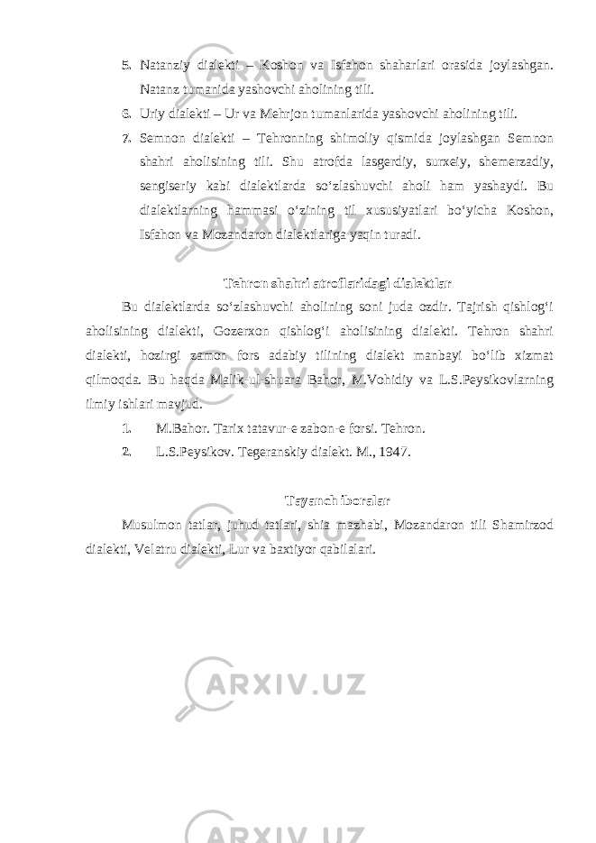 5. Natanziy dialekti – Koshon va Isfahon shaharlari orasida joylashgan. Natanz tumanida yashovchi aholining tili. 6. Uriy dialekti – Ur va Mehrjon tumanlarida yashovchi aholining tili. 7. Semnon dialekti – Tehronning shimoliy qismida joylashgan Semnon shahri aholisining tili. Shu atrofda lasgerdiy, surxeiy, shemerzadiy, sengiseriy kabi dialektlarda so‘zlashuvchi aholi ham yashaydi. Bu dialektlarning hammasi o‘zining til xususiyatlari bo‘yicha Koshon, Isfahon va Mozandaron dialektlariga yaqin turadi. Tehron shahri atroflaridagi dialektlar Bu dialektlarda so‘zlashuvchi aholining soni juda ozdir. Tajrish qishlog‘i aholisining dialekti, Gozerxon qishlog‘i aholisining dialekti. Tehron shahri dialekti, hozirgi zamon fors adabiy tilining dialekt manbayi bo‘lib xizmat qilmoqda. Bu haqda Malik-ul-shuara Bahor, M.Vohidiy va L.S.Peysikovlarning ilmiy ishlari mavjud. 1. M.Bahor. Tarix tatavur-e zabon-e forsi. Tehron. 2. L . S . Peysikov . Tegeranskiy dialekt . M ., 1947. Tayanch iboralar Musulmon tatlar, juhud tatlari, shia mazhabi, Mozandaron tili Shamirzod dialekti, Velatru dialekti, Lur va baxtiyor qabilalari. 