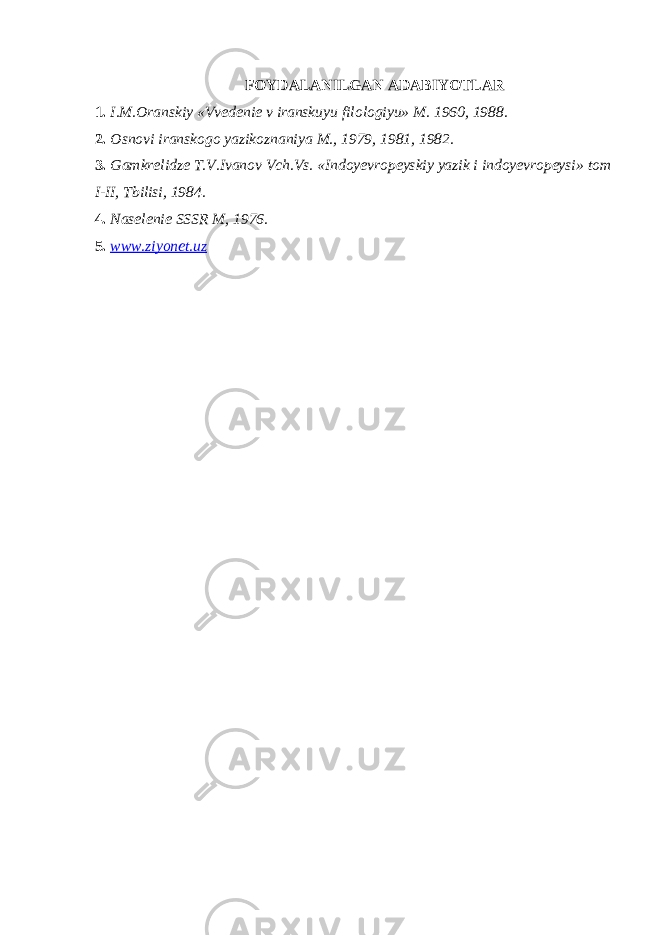 FOYDALANILGAN ADABIYOTLAR 1. I.M.Oranskiy «Vvedenie v iranskuyu filologiyu» M. 1960, 1988. 2. Osnovi iranskogo yazikoznaniya M., 1979, 1981, 1982 . 3. Gamkrelidze T.V.Ivanov Vch.Vs. «Indoyevropeyskiy yazik i indoyevropeysi» tom I- II , Tbilisi, 1984. 4. Naselenie SSSR M, 1976 . 5. www.ziyonet.uz 